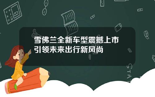 雪佛兰全新车型震撼上市 引领未来出行新风尚