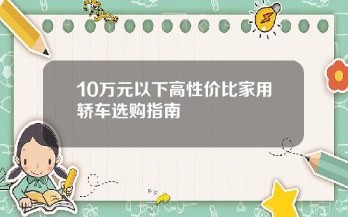 10万元以下高性价比家用轿车选购指南