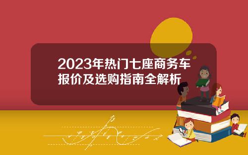2023年热门七座商务车报价及选购指南全解析