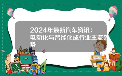 2024年最新汽车资讯：电动化与智能化成行业主流趋势