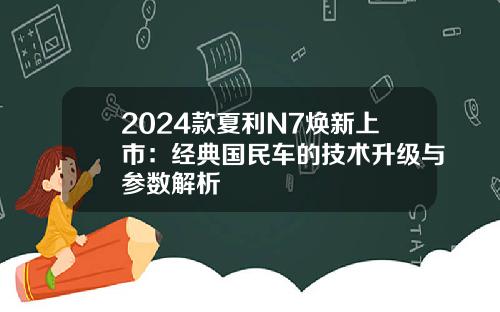 2024款夏利N7焕新上市：经典国民车的技术升级与参数解析