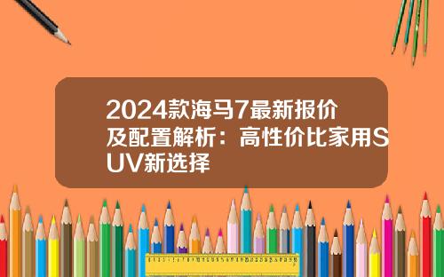 2024款海马7最新报价及配置解析：高性价比家用SUV新选择