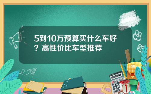 5到10万预算买什么车好？高性价比车型推荐