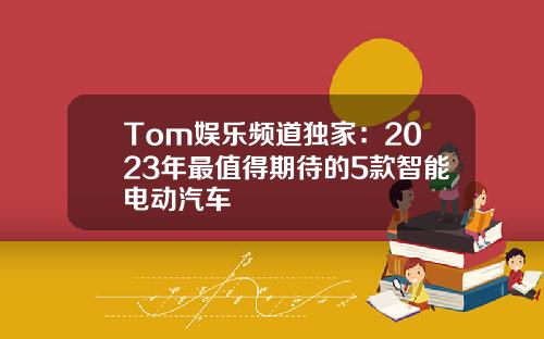 Tom娱乐频道独家：2023年最值得期待的5款智能电动汽车