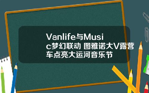 Vanlife与Music梦幻联动 图雅诺大V露营车点亮大运河音乐节